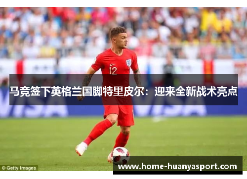 马竞签下英格兰国脚特里皮尔：迎来全新战术亮点