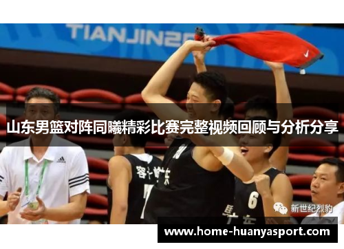 山东男篮对阵同曦精彩比赛完整视频回顾与分析分享